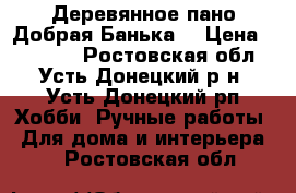 Деревянное пано Добрая Банька  › Цена ­ 30 000 - Ростовская обл., Усть-Донецкий р-н, Усть-Донецкий рп Хобби. Ручные работы » Для дома и интерьера   . Ростовская обл.